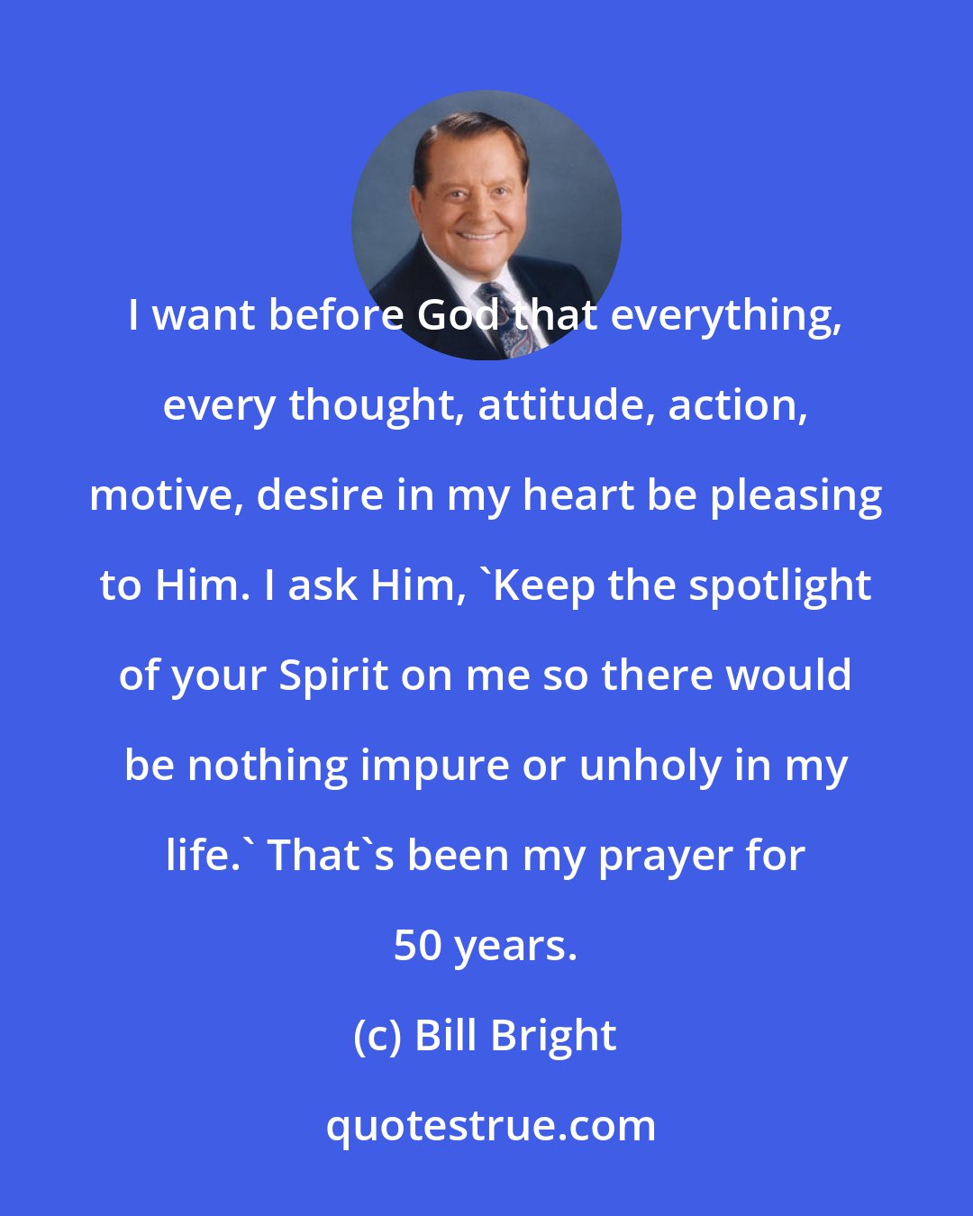 Bill Bright: I want before God that everything, every thought, attitude, action, motive, desire in my heart be pleasing to Him. I ask Him, 'Keep the spotlight of your Spirit on me so there would be nothing impure or unholy in my life.' That's been my prayer for 50 years.