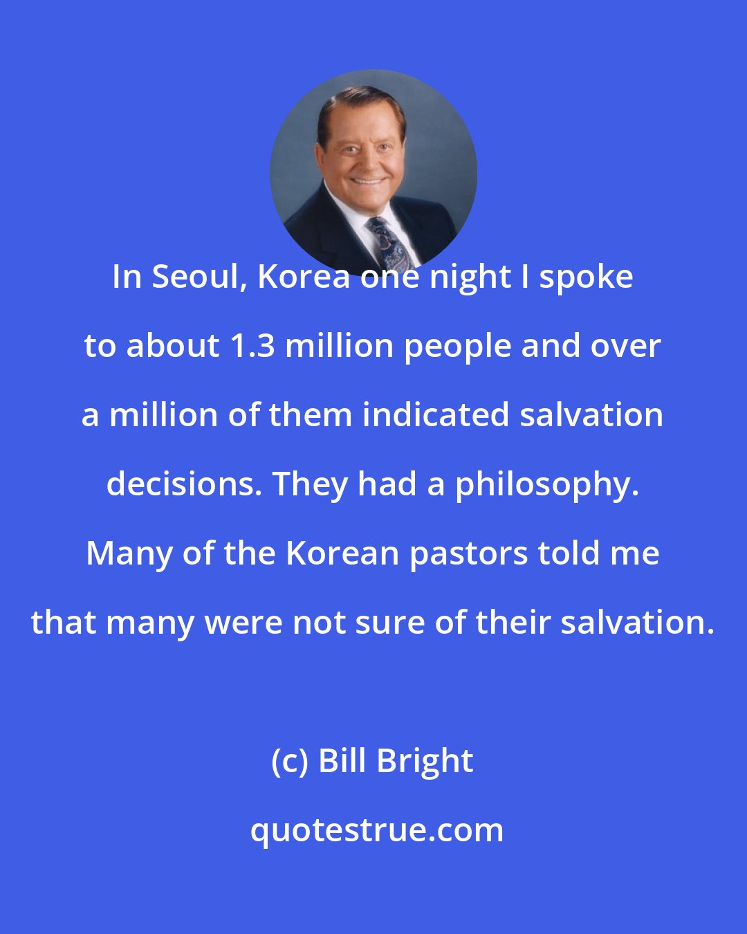 Bill Bright: In Seoul, Korea one night I spoke to about 1.3 million people and over a million of them indicated salvation decisions. They had a philosophy. Many of the Korean pastors told me that many were not sure of their salvation.