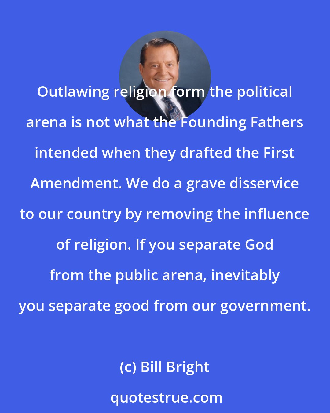 Bill Bright: Outlawing religion form the political arena is not what the Founding Fathers intended when they drafted the First Amendment. We do a grave disservice to our country by removing the influence of religion. If you separate God from the public arena, inevitably you separate good from our government.