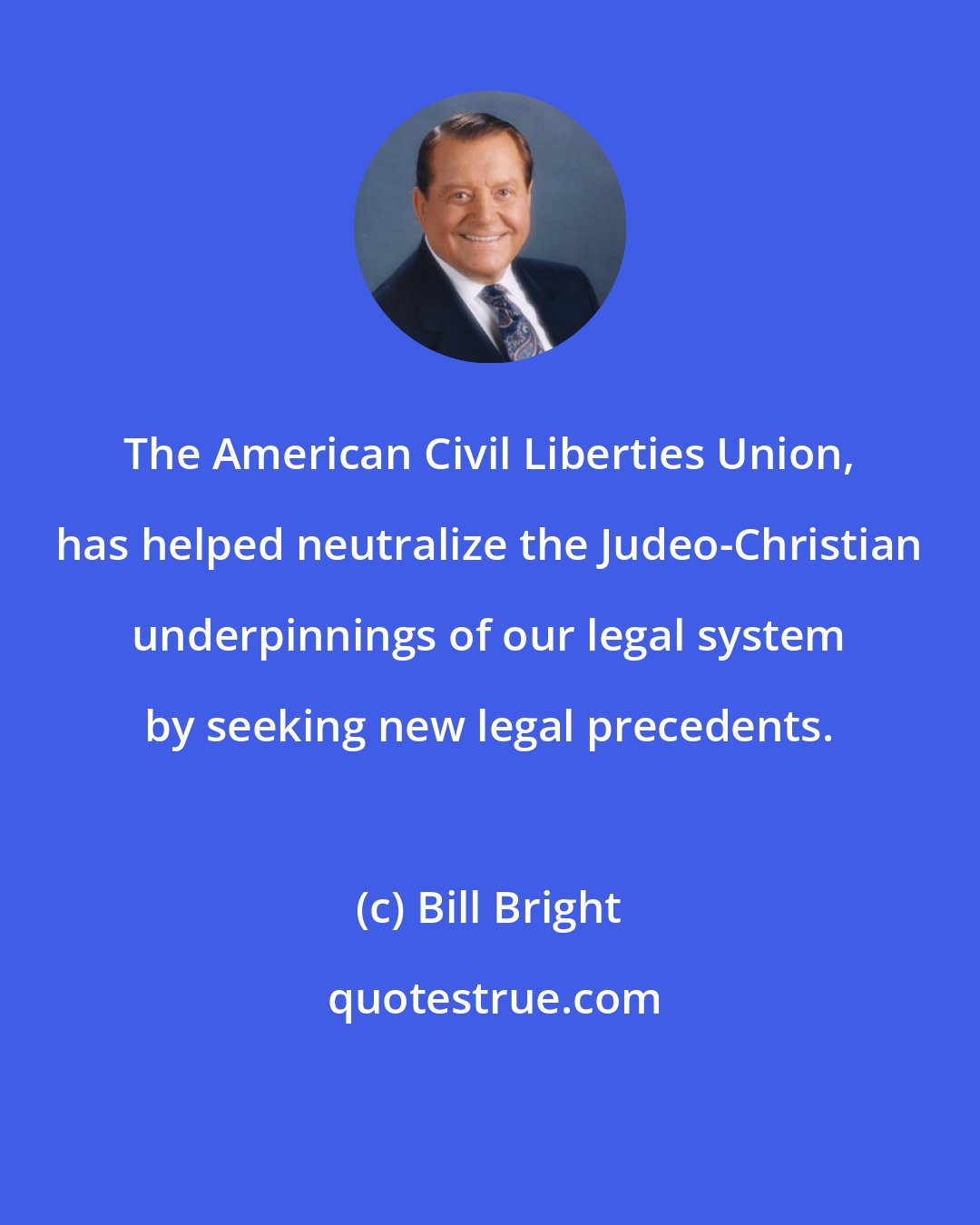 Bill Bright: The American Civil Liberties Union, has helped neutralize the Judeo-Christian underpinnings of our legal system by seeking new legal precedents.