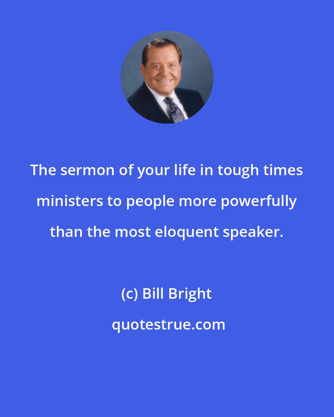 Bill Bright: The sermon of your life in tough times ministers to people more powerfully than the most eloquent speaker.