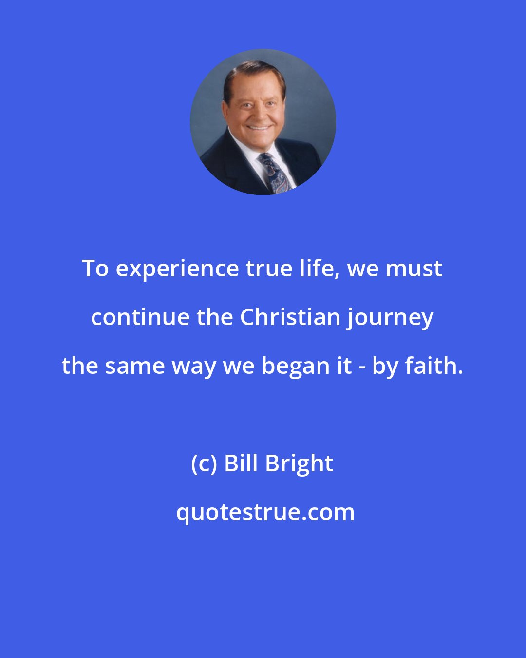 Bill Bright: To experience true life, we must continue the Christian journey the same way we began it - by faith.