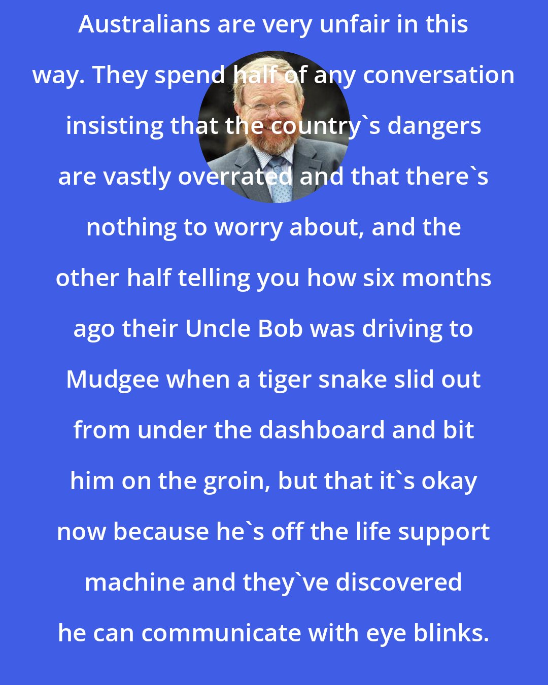 Bill Bryson: Australians are very unfair in this way. They spend half of any conversation insisting that the country's dangers are vastly overrated and that there's nothing to worry about, and the other half telling you how six months ago their Uncle Bob was driving to Mudgee when a tiger snake slid out from under the dashboard and bit him on the groin, but that it's okay now because he's off the life support machine and they've discovered he can communicate with eye blinks.