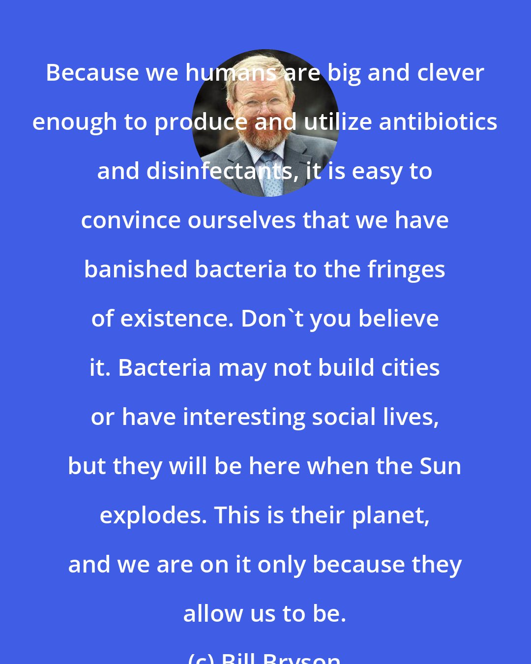 Bill Bryson: Because we humans are big and clever enough to produce and utilize antibiotics and disinfectants, it is easy to convince ourselves that we have banished bacteria to the fringes of existence. Don't you believe it. Bacteria may not build cities or have interesting social lives, but they will be here when the Sun explodes. This is their planet, and we are on it only because they allow us to be.