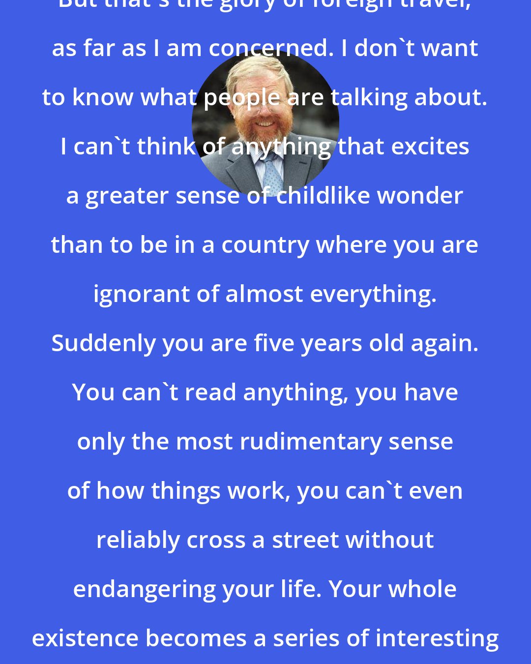 Bill Bryson: But that's the glory of foreign travel, as far as I am concerned. I don't want to know what people are talking about. I can't think of anything that excites a greater sense of childlike wonder than to be in a country where you are ignorant of almost everything. Suddenly you are five years old again. You can't read anything, you have only the most rudimentary sense of how things work, you can't even reliably cross a street without endangering your life. Your whole existence becomes a series of interesting guesses.