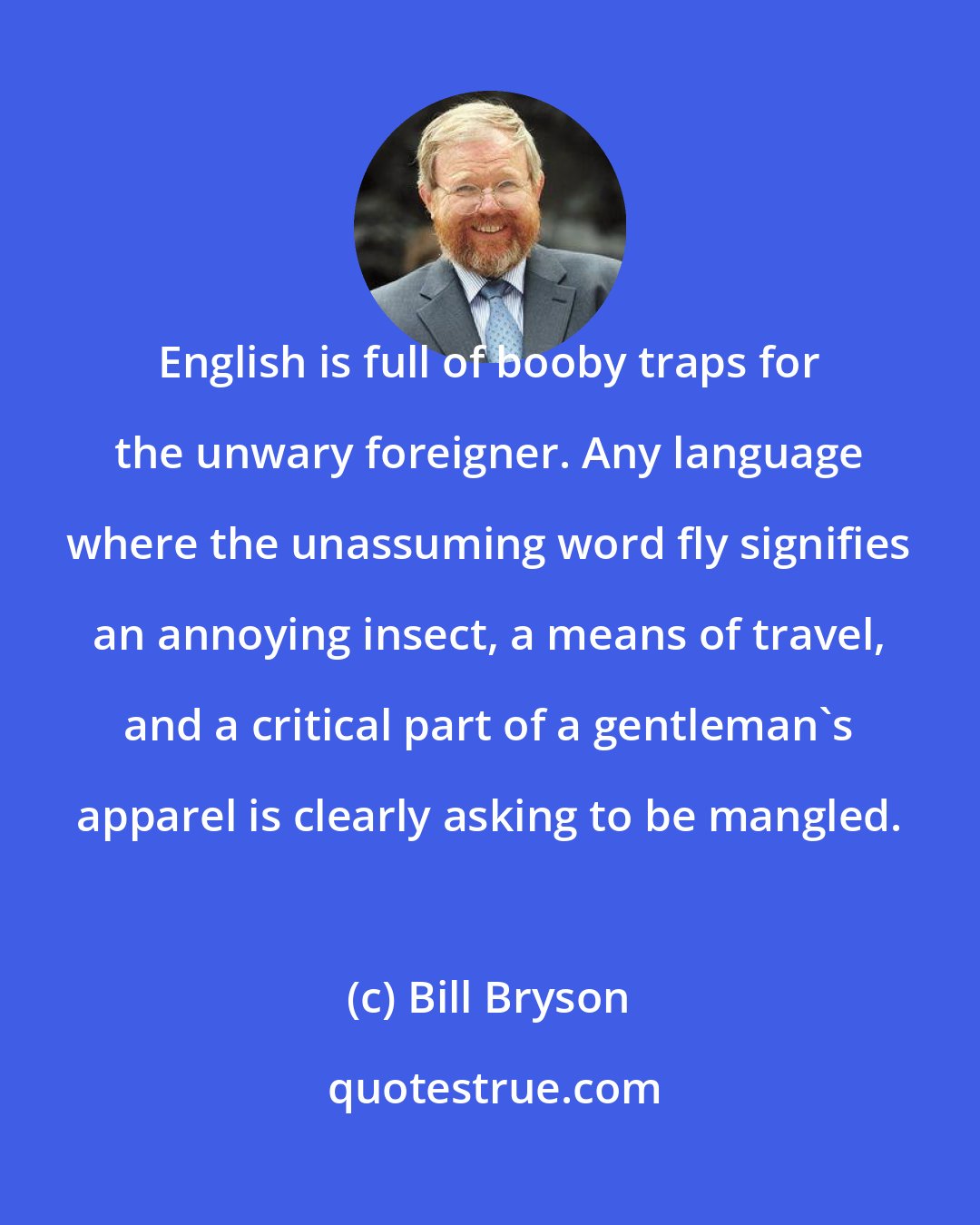 Bill Bryson: English is full of booby traps for the unwary foreigner. Any language where the unassuming word fly signifies an annoying insect, a means of travel, and a critical part of a gentleman's apparel is clearly asking to be mangled.