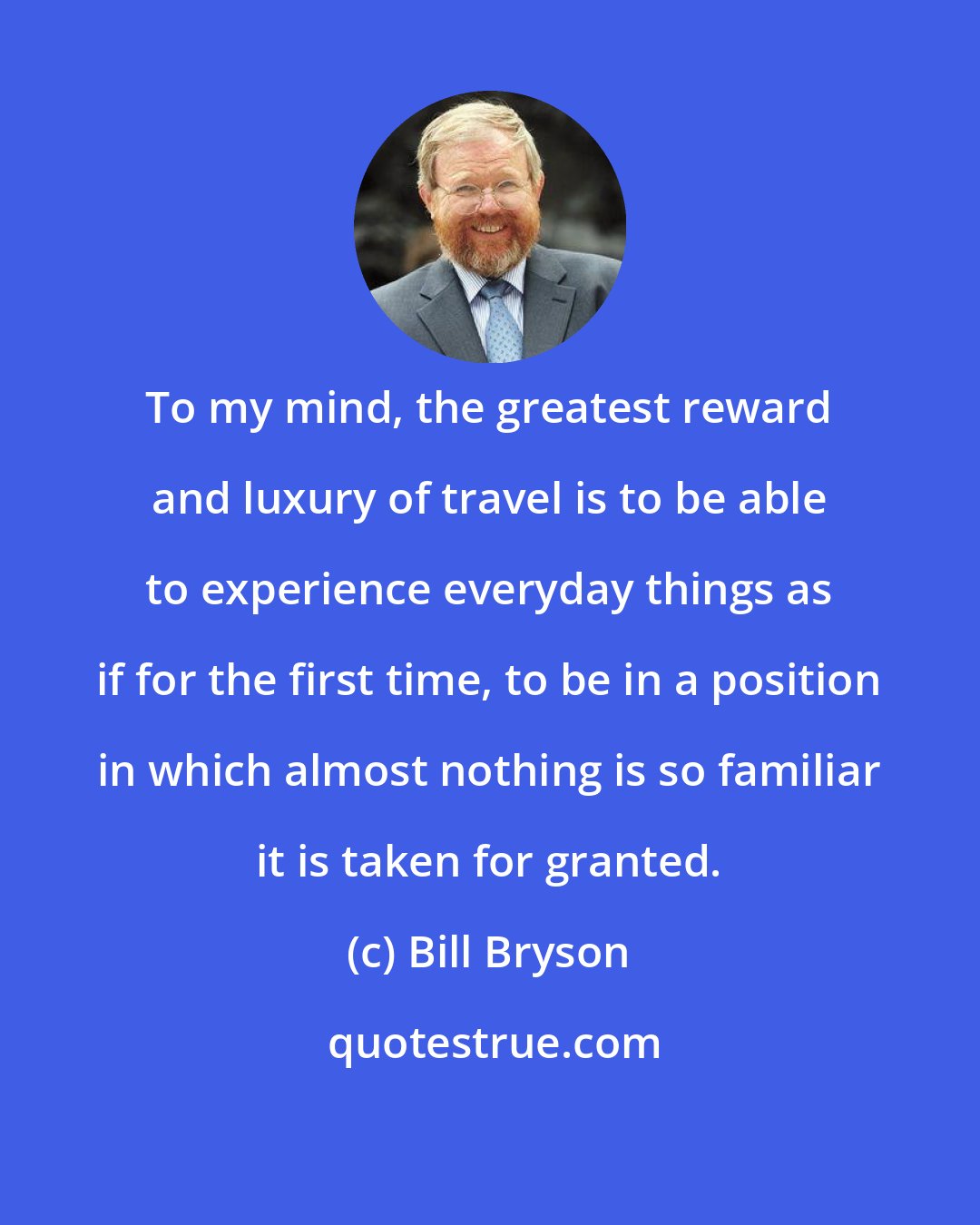 Bill Bryson: To my mind, the greatest reward and luxury of travel is to be able to experience everyday things as if for the first time, to be in a position in which almost nothing is so familiar it is taken for granted.