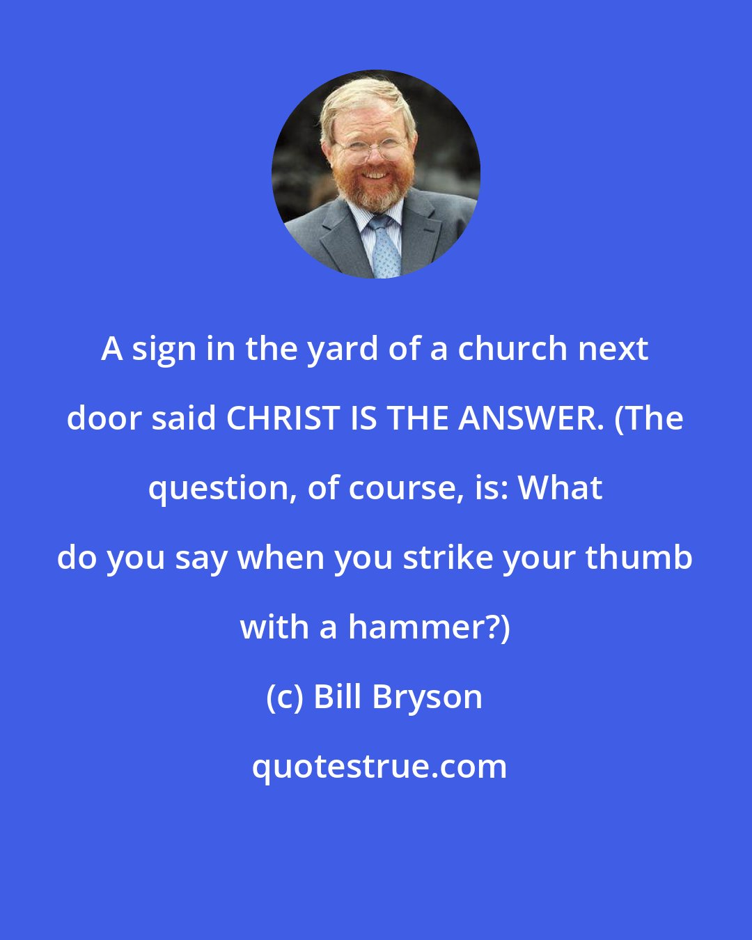 Bill Bryson: A sign in the yard of a church next door said CHRIST IS THE ANSWER. (The question, of course, is: What do you say when you strike your thumb with a hammer?)