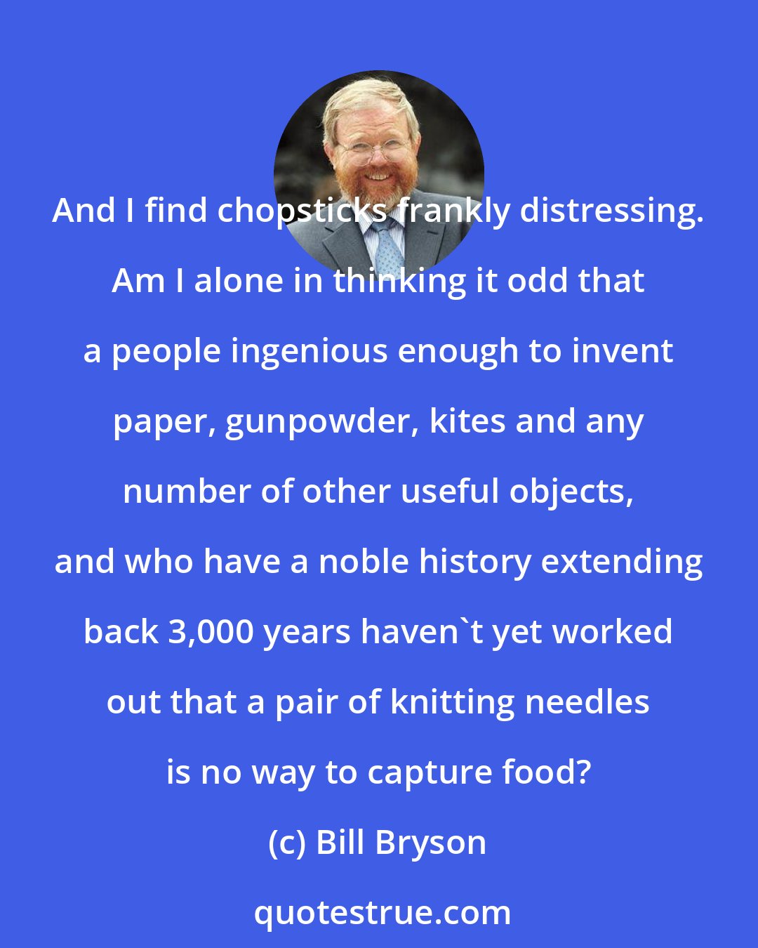 Bill Bryson: And I find chopsticks frankly distressing. Am I alone in thinking it odd that a people ingenious enough to invent paper, gunpowder, kites and any number of other useful objects, and who have a noble history extending back 3,000 years haven't yet worked out that a pair of knitting needles is no way to capture food?