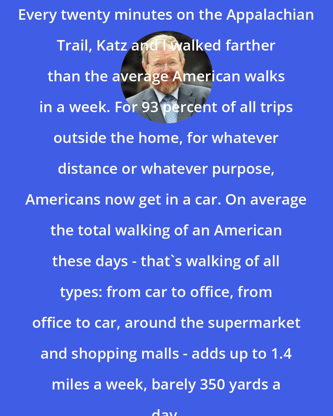 Bill Bryson: Every twenty minutes on the Appalachian Trail, Katz and I walked farther than the average American walks in a week. For 93 percent of all trips outside the home, for whatever distance or whatever purpose, Americans now get in a car. On average the total walking of an American these days - that's walking of all types: from car to office, from office to car, around the supermarket and shopping malls - adds up to 1.4 miles a week, barely 350 yards a day.