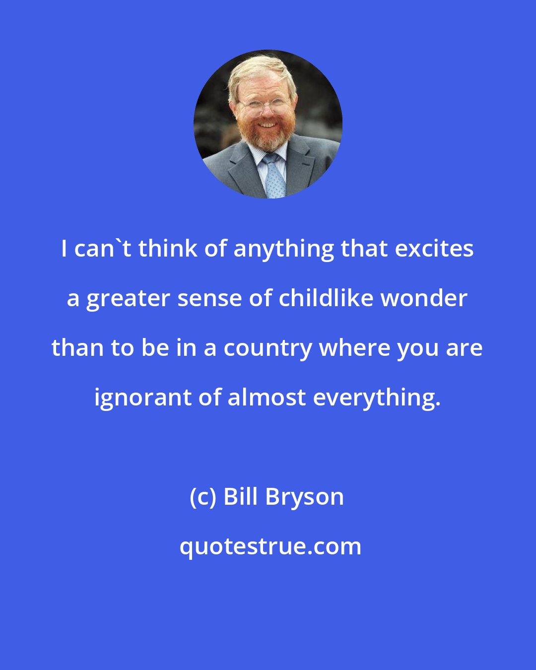 Bill Bryson: I can't think of anything that excites a greater sense of childlike wonder than to be in a country where you are ignorant of almost everything.