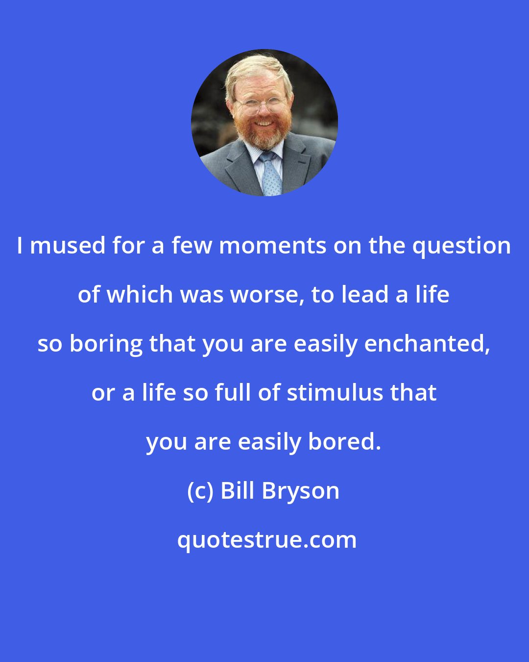 Bill Bryson: I mused for a few moments on the question of which was worse, to lead a life so boring that you are easily enchanted, or a life so full of stimulus that you are easily bored.
