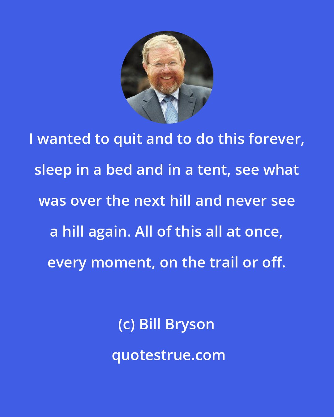 Bill Bryson: I wanted to quit and to do this forever, sleep in a bed and in a tent, see what was over the next hill and never see a hill again. All of this all at once, every moment, on the trail or off.