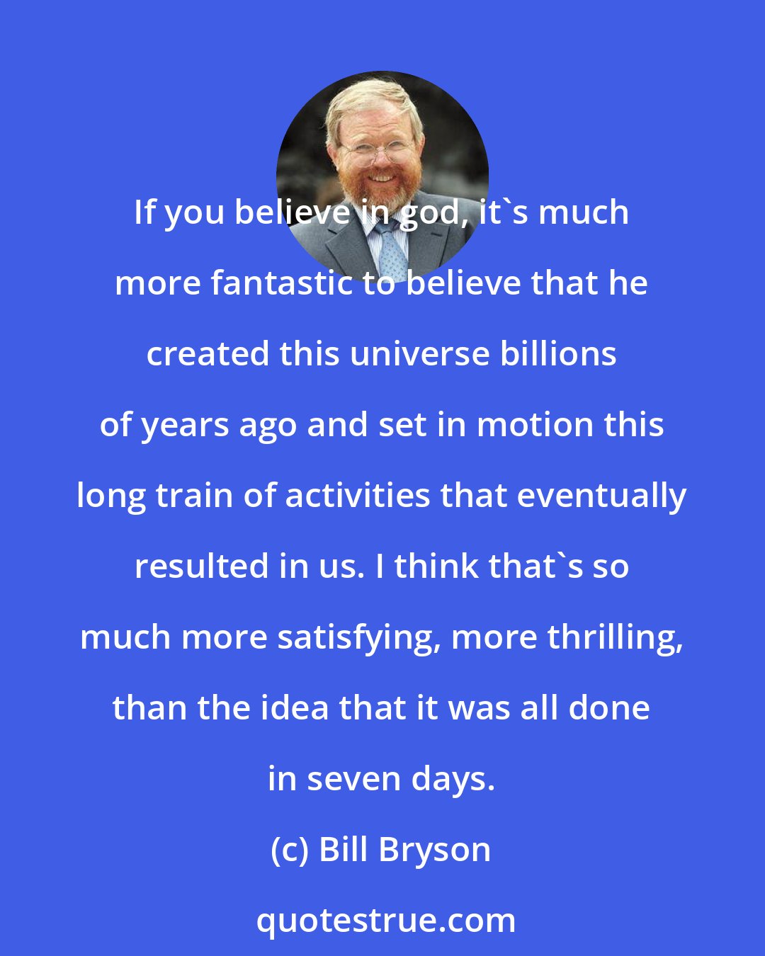 Bill Bryson: If you believe in god, it's much more fantastic to believe that he created this universe billions of years ago and set in motion this long train of activities that eventually resulted in us. I think that's so much more satisfying, more thrilling, than the idea that it was all done in seven days.