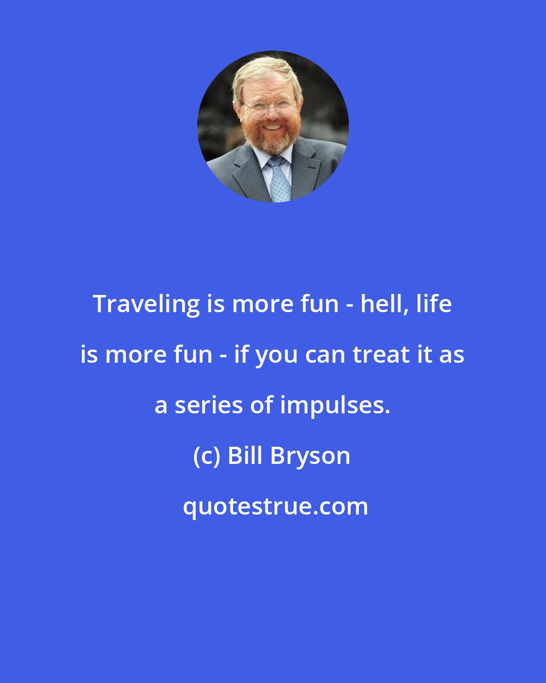 Bill Bryson: Traveling is more fun - hell, life is more fun - if you can treat it as a series of impulses.