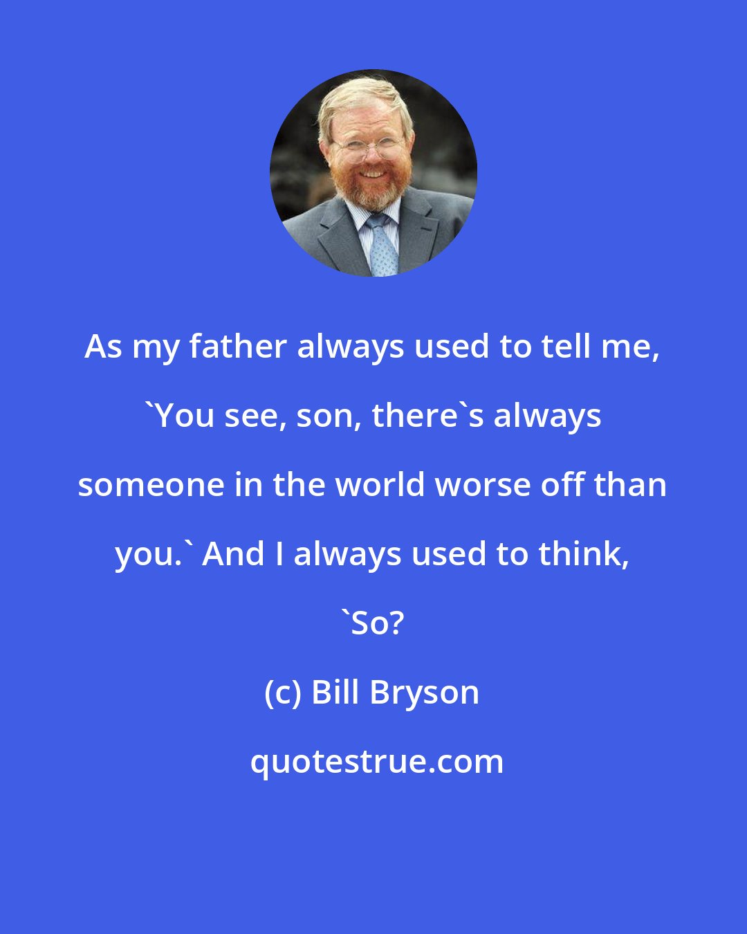 Bill Bryson: As my father always used to tell me, 'You see, son, there's always someone in the world worse off than you.' And I always used to think, 'So?