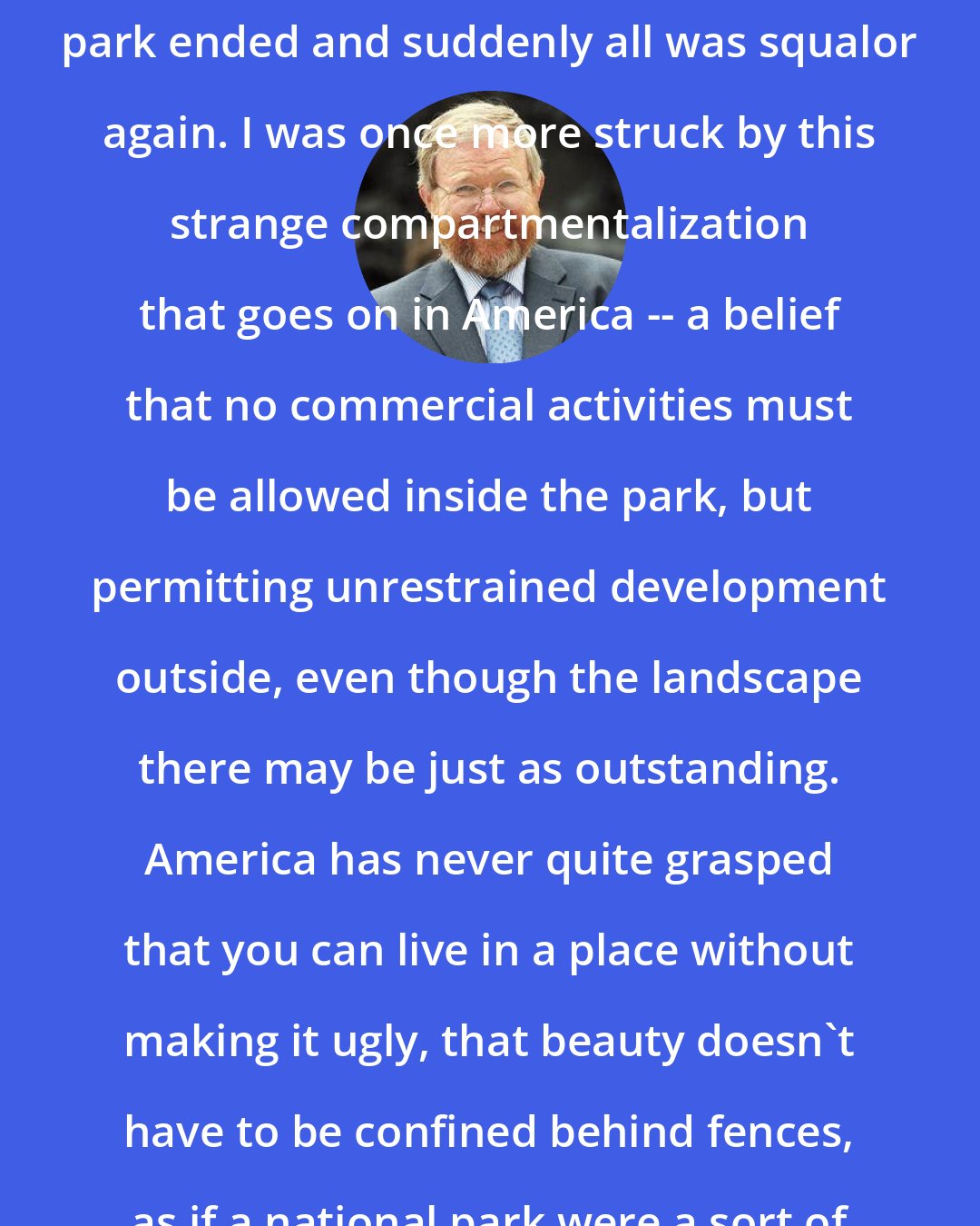 Bill Bryson: At the foot of the mountain, the park ended and suddenly all was squalor again. I was once more struck by this strange compartmentalization that goes on in America -- a belief that no commercial activities must be allowed inside the park, but permitting unrestrained development outside, even though the landscape there may be just as outstanding. America has never quite grasped that you can live in a place without making it ugly, that beauty doesn't have to be confined behind fences, as if a national park were a sort of zoo for nature.