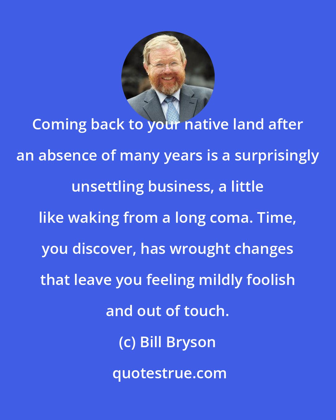 Bill Bryson: Coming back to your native land after an absence of many years is a surprisingly unsettling business, a little like waking from a long coma. Time, you discover, has wrought changes that leave you feeling mildly foolish and out of touch.