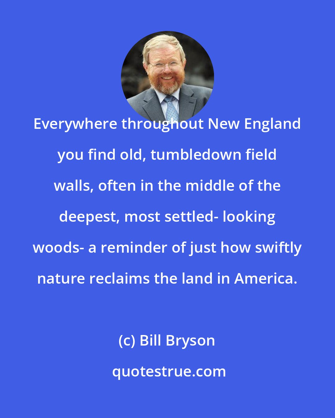 Bill Bryson: Everywhere throughout New England you find old, tumbledown field walls, often in the middle of the deepest, most settled- looking woods- a reminder of just how swiftly nature reclaims the land in America.