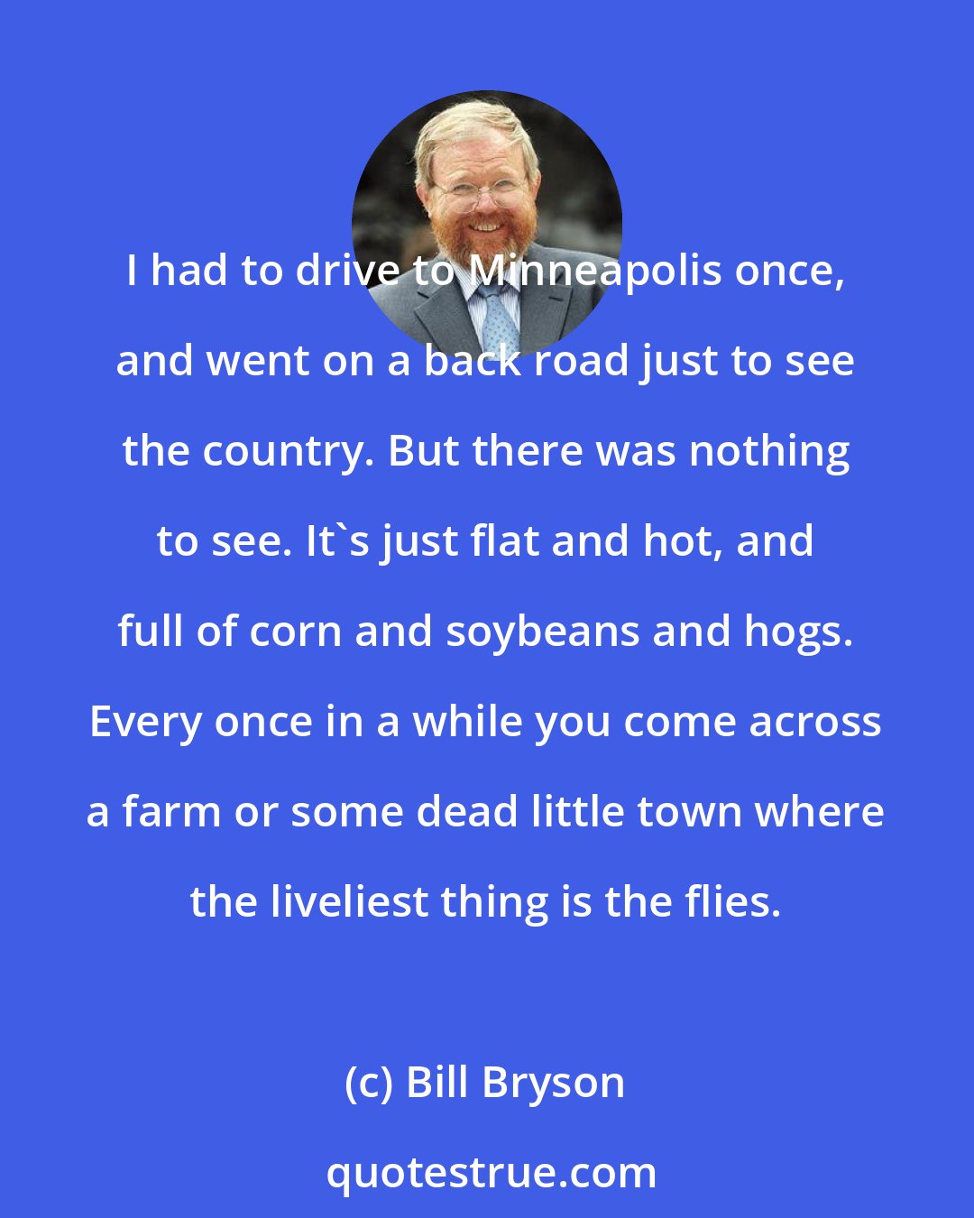 Bill Bryson: I had to drive to Minneapolis once, and went on a back road just to see the country. But there was nothing to see. It's just flat and hot, and full of corn and soybeans and hogs. Every once in a while you come across a farm or some dead little town where the liveliest thing is the flies.