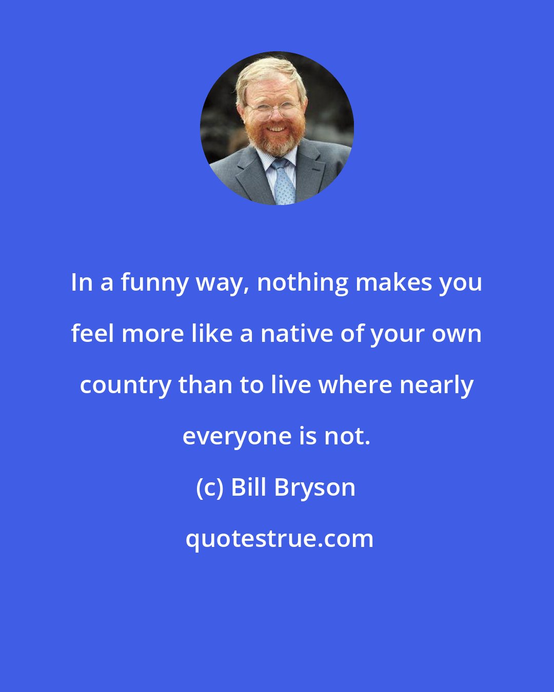 Bill Bryson: In a funny way, nothing makes you feel more like a native of your own country than to live where nearly everyone is not.