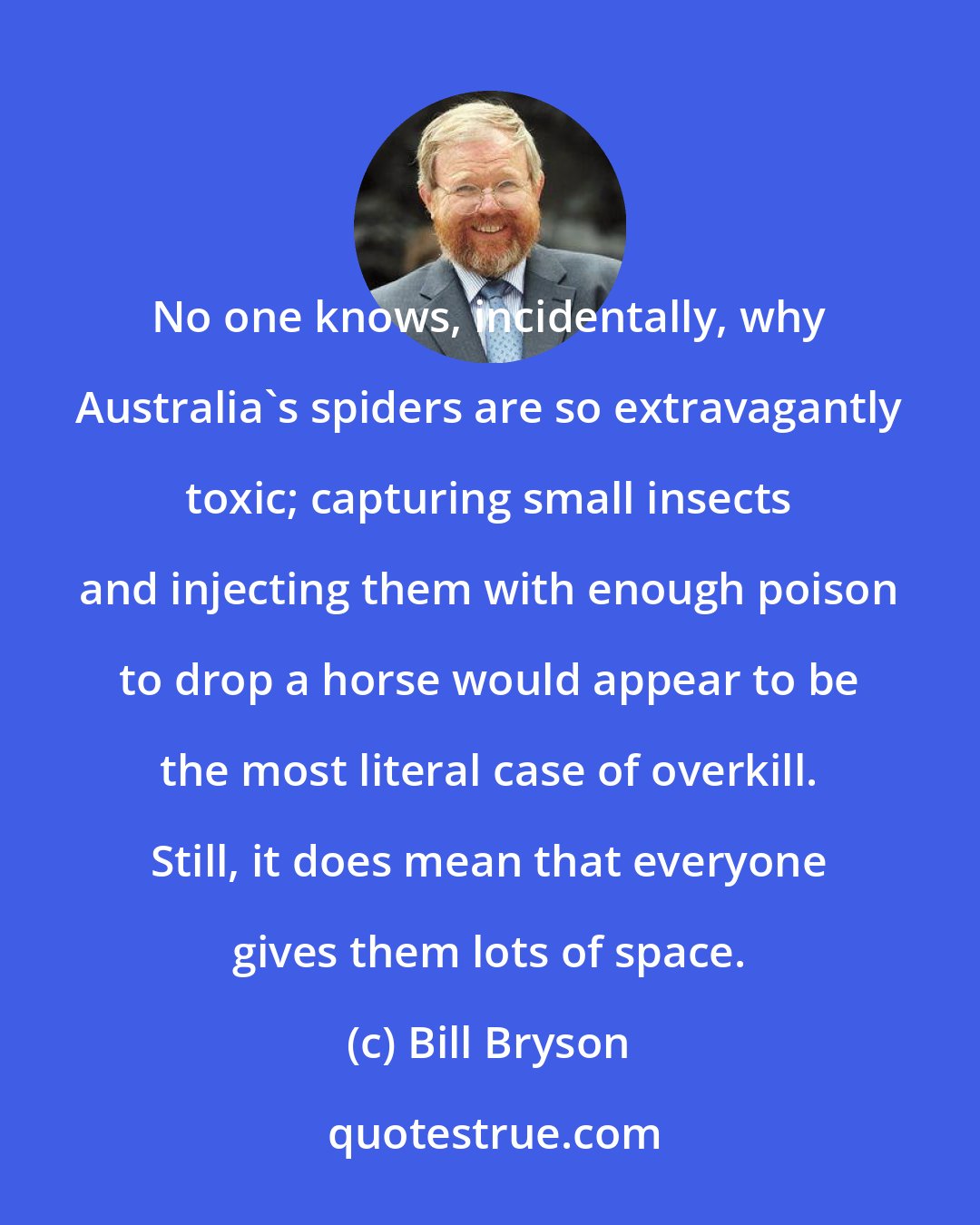 Bill Bryson: No one knows, incidentally, why Australia's spiders are so extravagantly toxic; capturing small insects and injecting them with enough poison to drop a horse would appear to be the most literal case of overkill. Still, it does mean that everyone gives them lots of space.