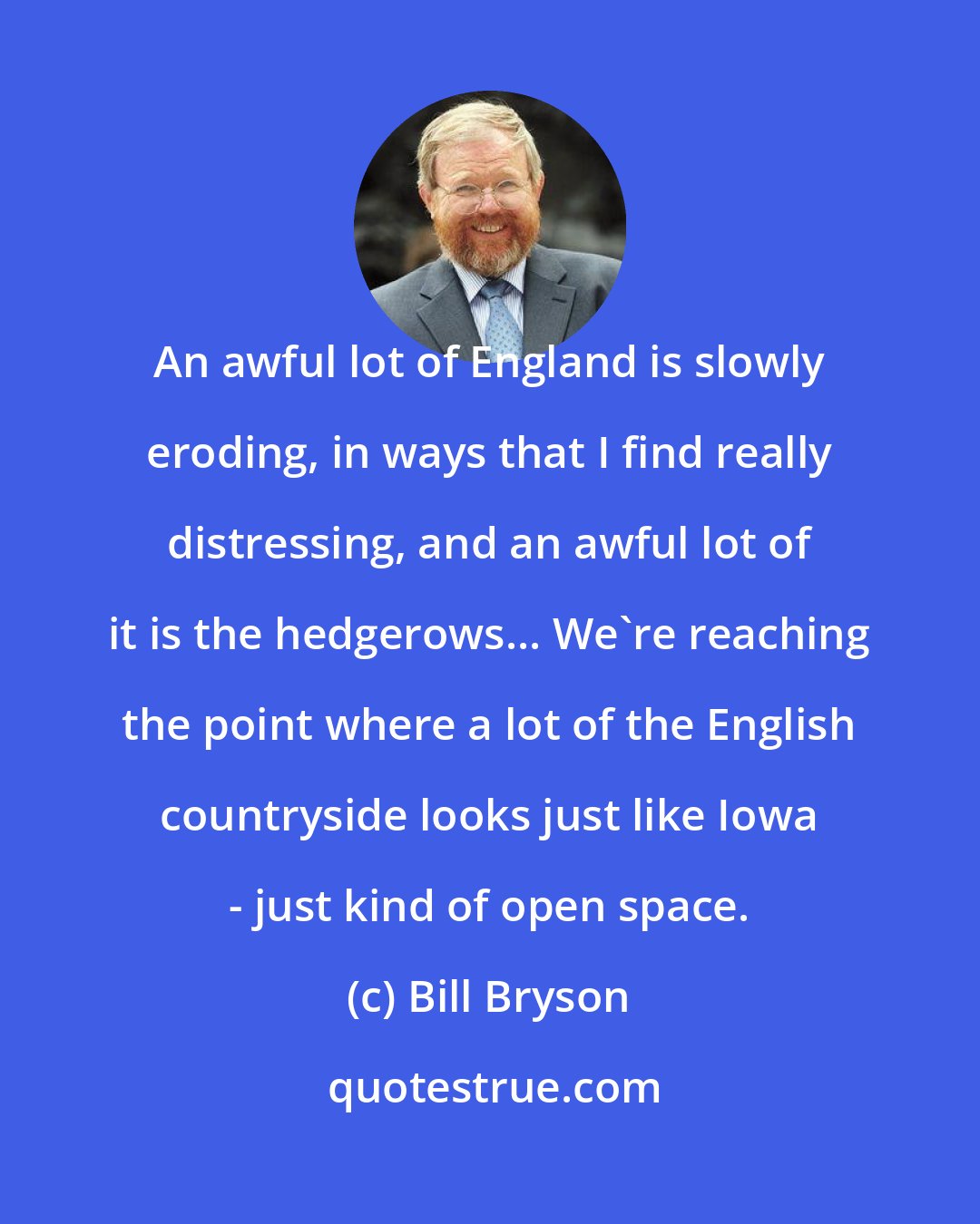 Bill Bryson: An awful lot of England is slowly eroding, in ways that I find really distressing, and an awful lot of it is the hedgerows... We're reaching the point where a lot of the English countryside looks just like Iowa - just kind of open space.