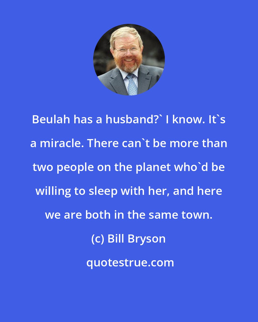 Bill Bryson: Beulah has a husband?' I know. It's a miracle. There can't be more than two people on the planet who'd be willing to sleep with her, and here we are both in the same town.