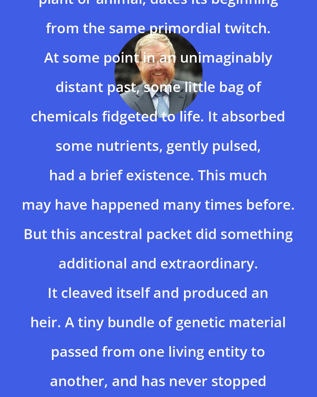 Bill Bryson: Everything that has ever lived, plant or animal, dates its beginning from the same primordial twitch. At some point in an unimaginably distant past, some little bag of chemicals fidgeted to life. It absorbed some nutrients, gently pulsed, had a brief existence. This much may have happened many times before. But this ancestral packet did something additional and extraordinary. It cleaved itself and produced an heir. A tiny bundle of genetic material passed from one living entity to another, and has never stopped moving since. It was the moment of creation for us all.