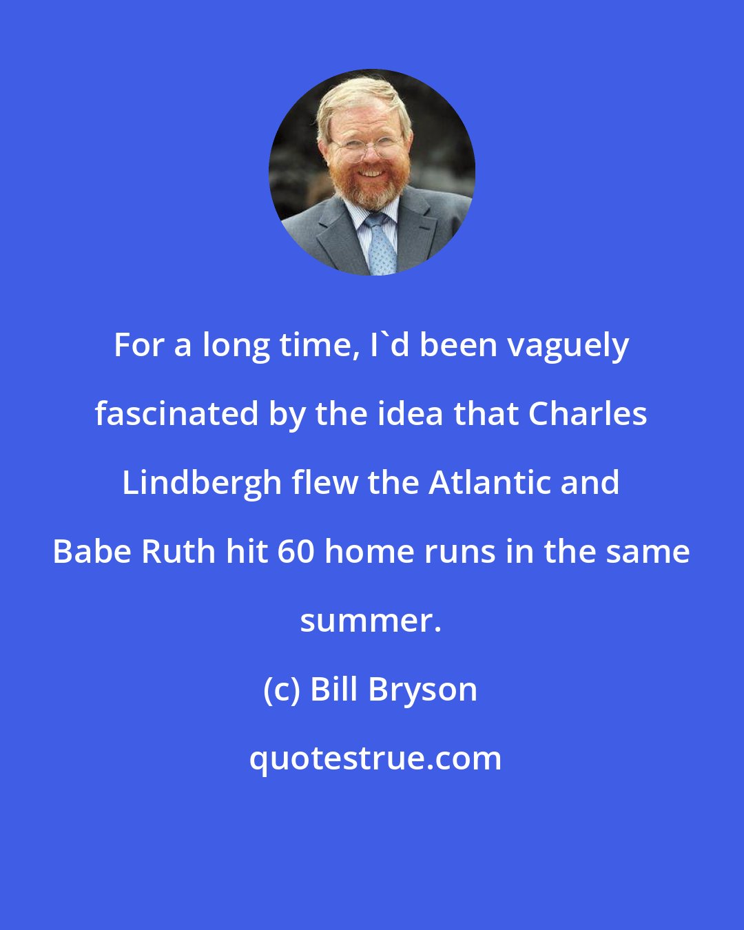 Bill Bryson: For a long time, I'd been vaguely fascinated by the idea that Charles Lindbergh flew the Atlantic and Babe Ruth hit 60 home runs in the same summer.