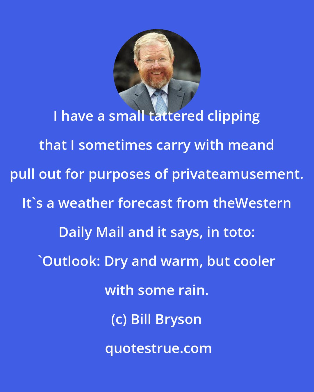 Bill Bryson: I have a small tattered clipping that I sometimes carry with meand pull out for purposes of privateamusement. It's a weather forecast from theWestern Daily Mail and it says, in toto: 'Outlook: Dry and warm, but cooler with some rain.