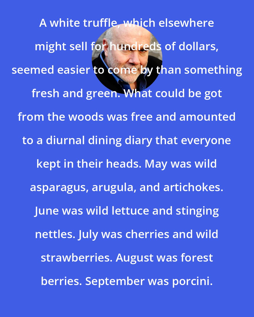 Bill Buford: A white truffle, which elsewhere might sell for hundreds of dollars, seemed easier to come by than something fresh and green. What could be got from the woods was free and amounted to a diurnal dining diary that everyone kept in their heads. May was wild asparagus, arugula, and artichokes. June was wild lettuce and stinging nettles. July was cherries and wild strawberries. August was forest berries. September was porcini.