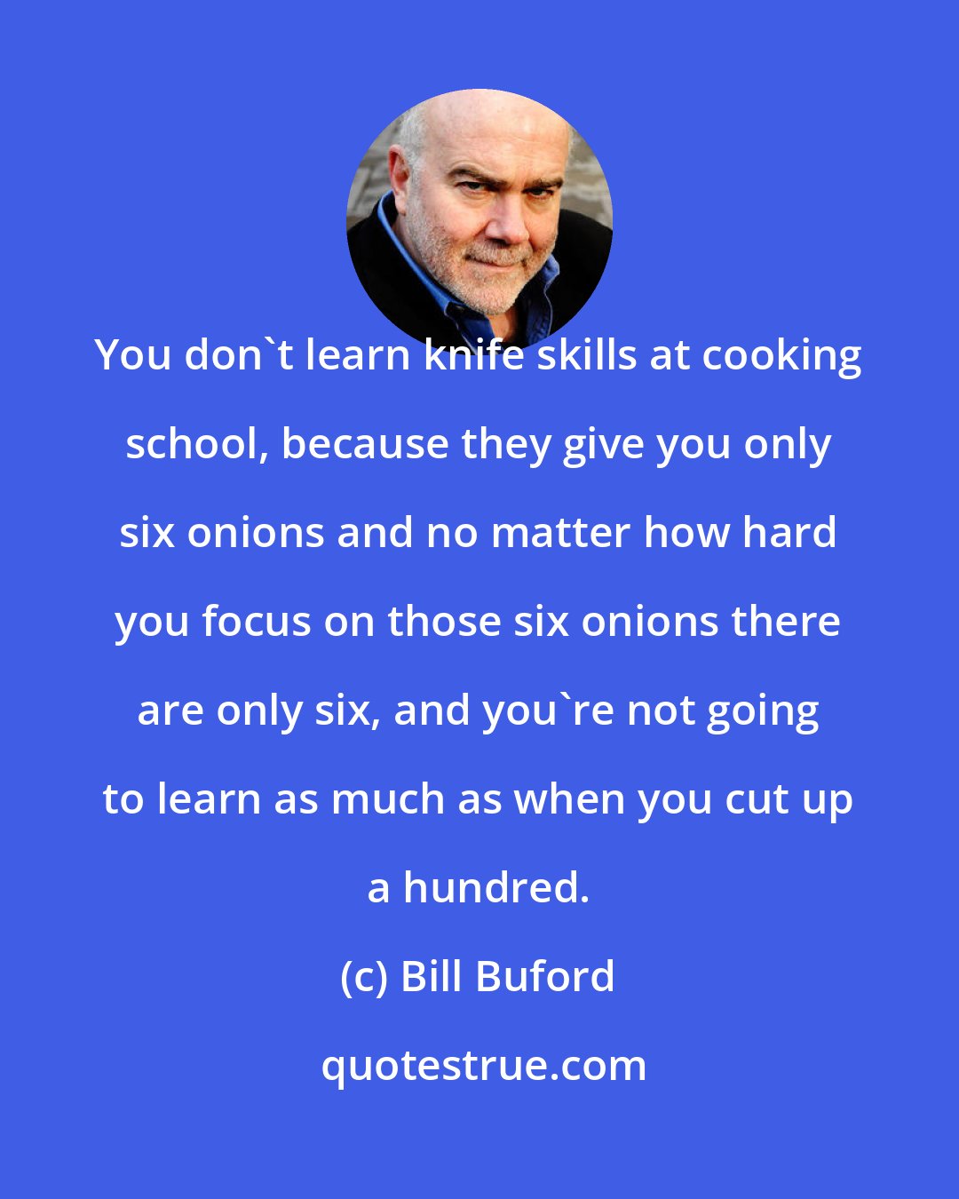 Bill Buford: You don't learn knife skills at cooking school, because they give you only six onions and no matter how hard you focus on those six onions there are only six, and you're not going to learn as much as when you cut up a hundred.