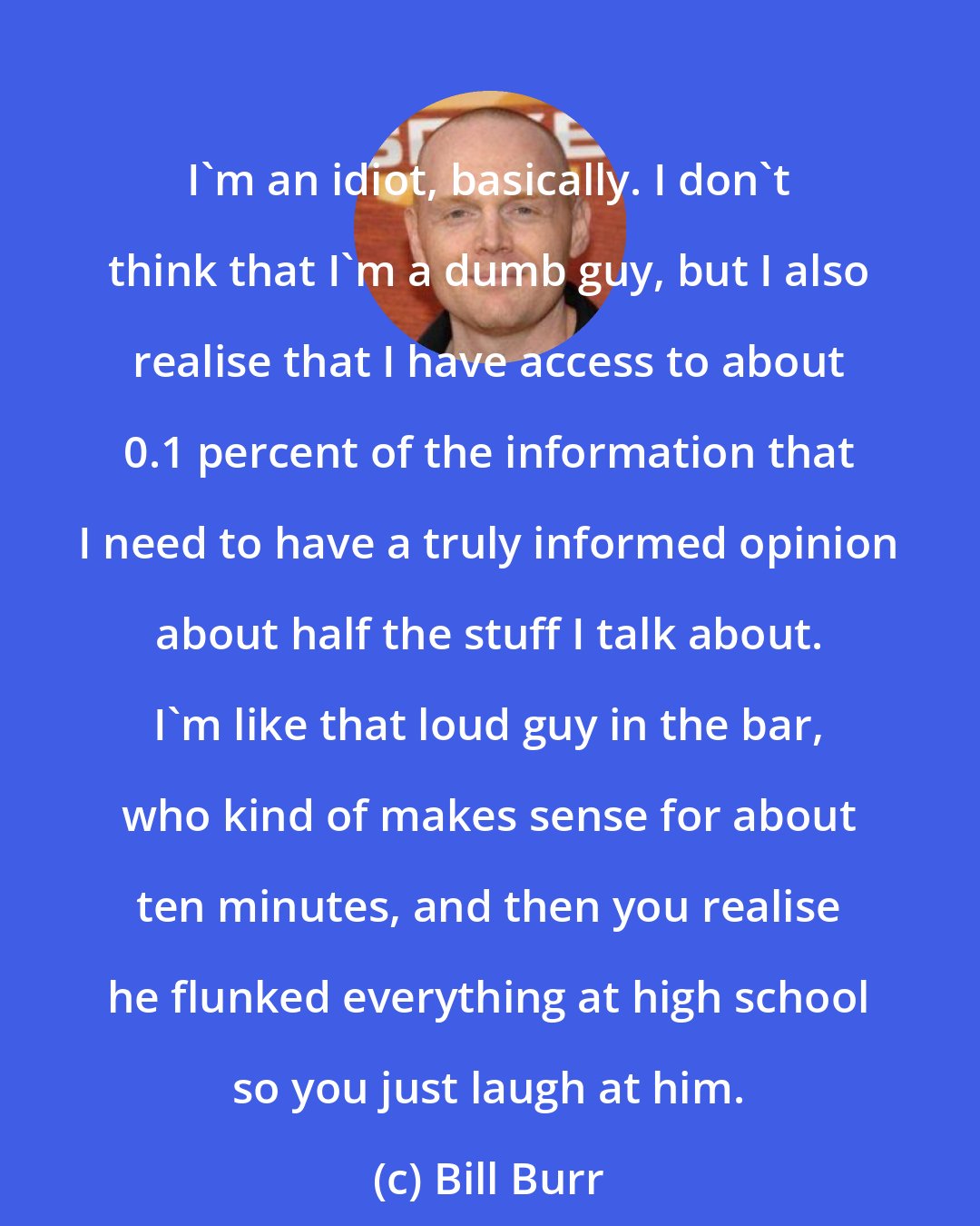 Bill Burr: I'm an idiot, basically. I don't think that I'm a dumb guy, but I also realise that I have access to about 0.1 percent of the information that I need to have a truly informed opinion about half the stuff I talk about. I'm like that loud guy in the bar, who kind of makes sense for about ten minutes, and then you realise he flunked everything at high school so you just laugh at him.