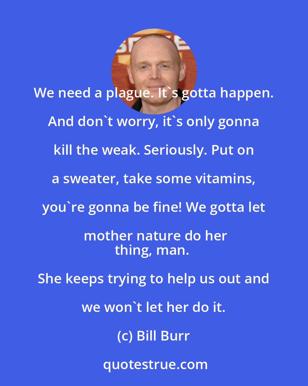 Bill Burr: We need a plague. It's gotta happen. And don't worry, it's only gonna kill the weak. Seriously. Put on a sweater, take some vitamins, you're gonna be fine! We gotta let mother nature do her
thing, man. She keeps trying to help us out and we won't let her do it.