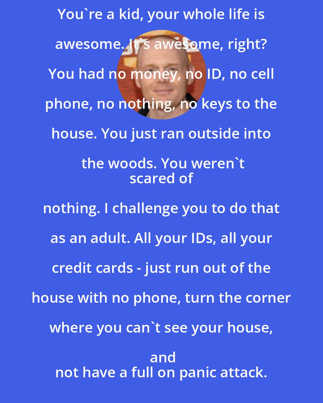 Bill Burr: You're a kid, your whole life is awesome. It's awesome, right? You had no money, no ID, no cell phone, no nothing, no keys to the house. You just ran outside into the woods. You weren't
 scared of nothing. I challenge you to do that as an adult. All your IDs, all your credit cards - just run out of the house with no phone, turn the corner where you can't see your house, and
 not have a full on panic attack.