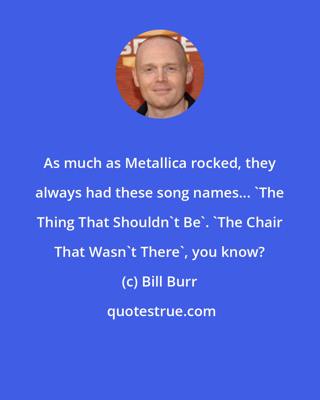 Bill Burr: As much as Metallica rocked, they always had these song names... 'The Thing That Shouldn't Be'. 'The Chair That Wasn't There', you know?