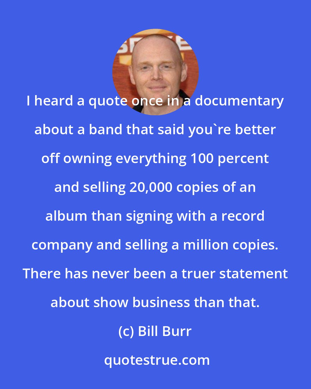 Bill Burr: I heard a quote once in a documentary about a band that said you're better off owning everything 100 percent and selling 20,000 copies of an album than signing with a record company and selling a million copies. There has never been a truer statement about show business than that.