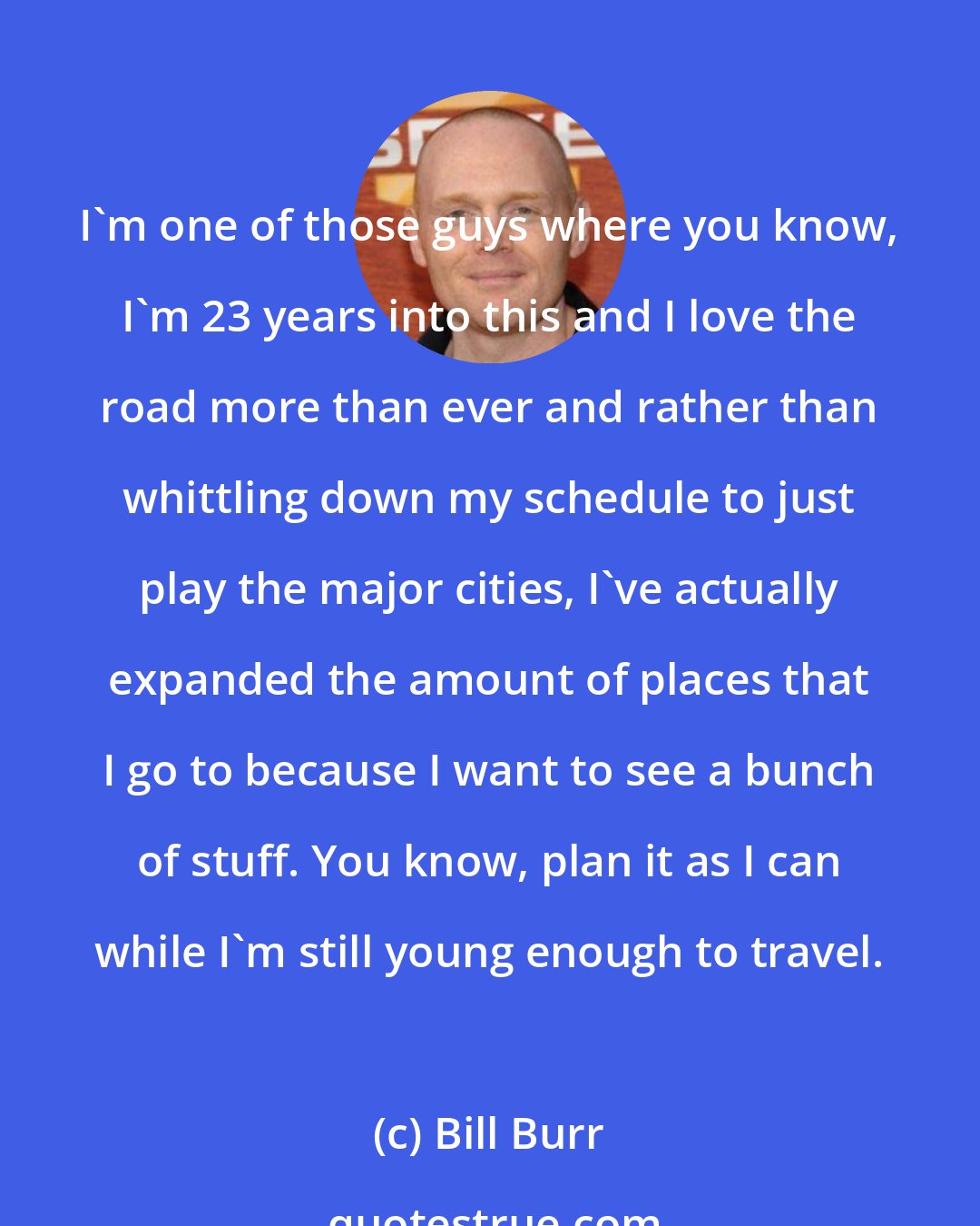 Bill Burr: I'm one of those guys where you know, I'm 23 years into this and I love the road more than ever and rather than whittling down my schedule to just play the major cities, I've actually expanded the amount of places that I go to because I want to see a bunch of stuff. You know, plan it as I can while I'm still young enough to travel.