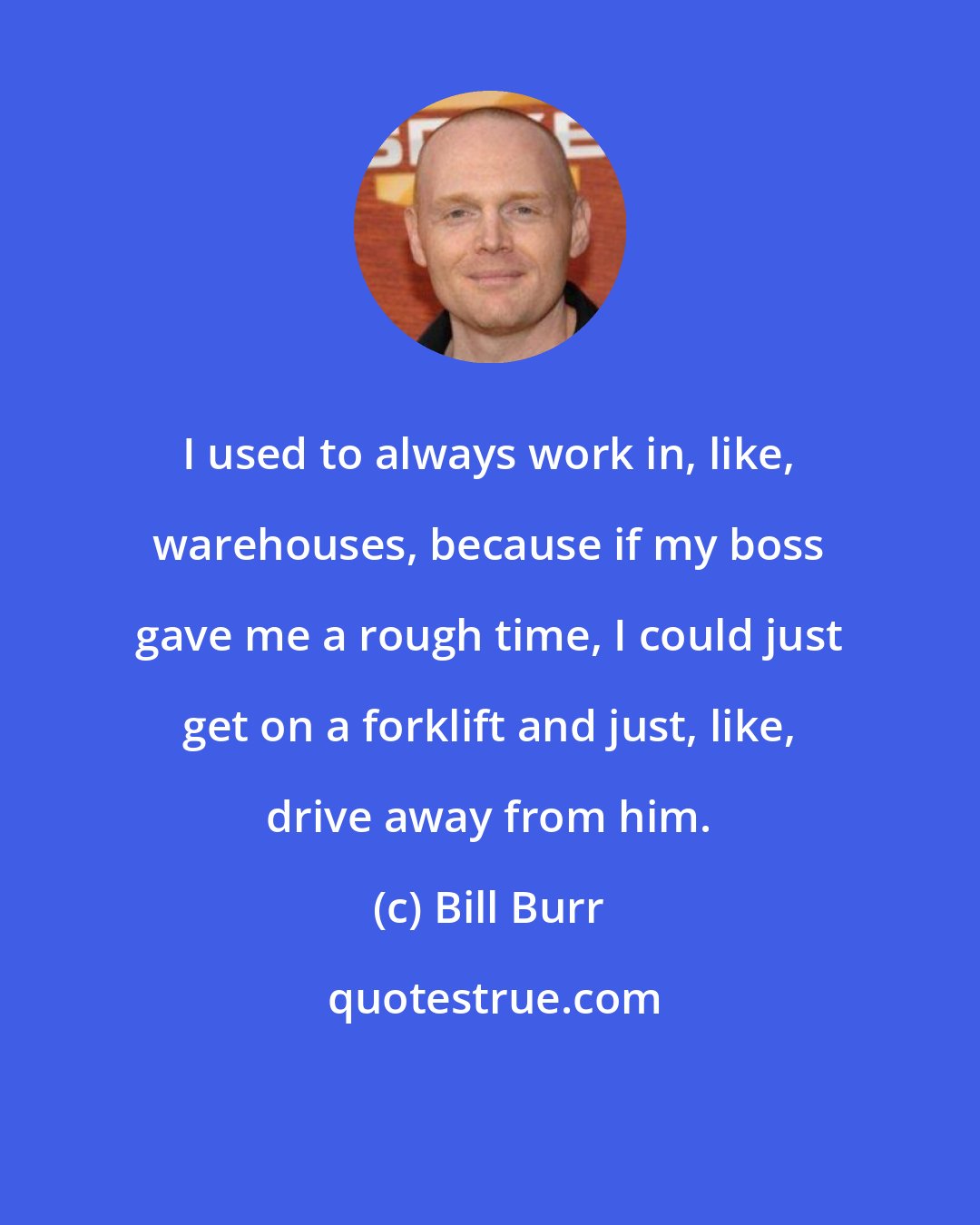 Bill Burr: I used to always work in, like, warehouses, because if my boss gave me a rough time, I could just get on a forklift and just, like, drive away from him.