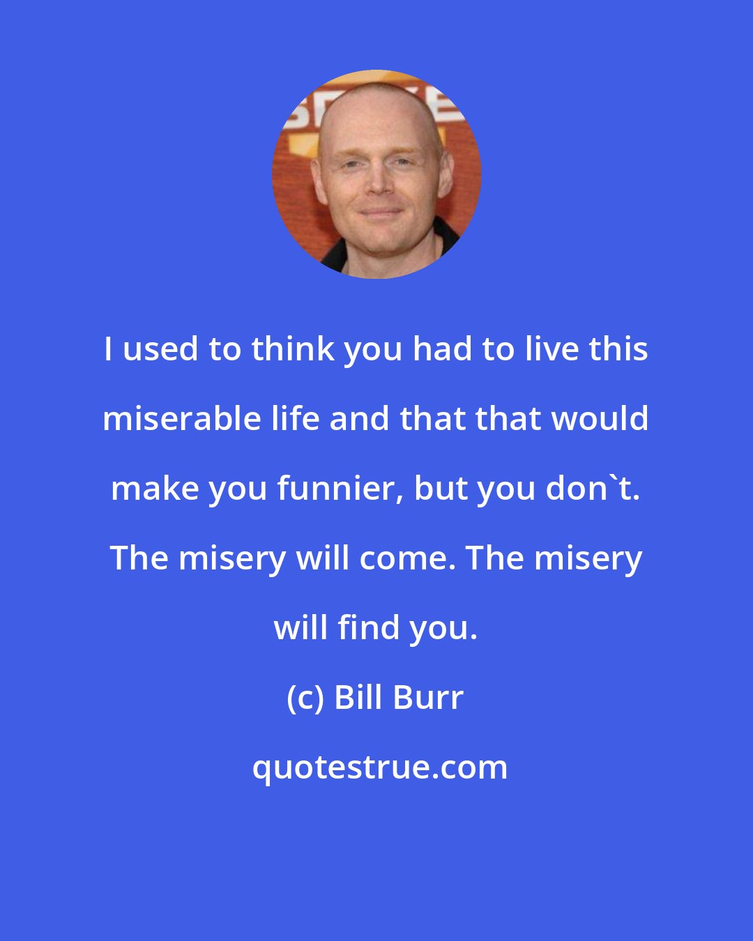 Bill Burr: I used to think you had to live this miserable life and that that would make you funnier, but you don't. The misery will come. The misery will find you.