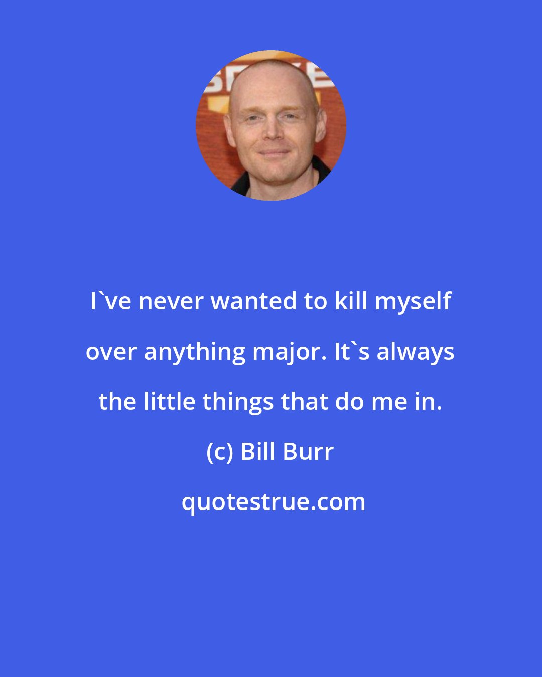 Bill Burr: I've never wanted to kill myself over anything major. It's always the little things that do me in.