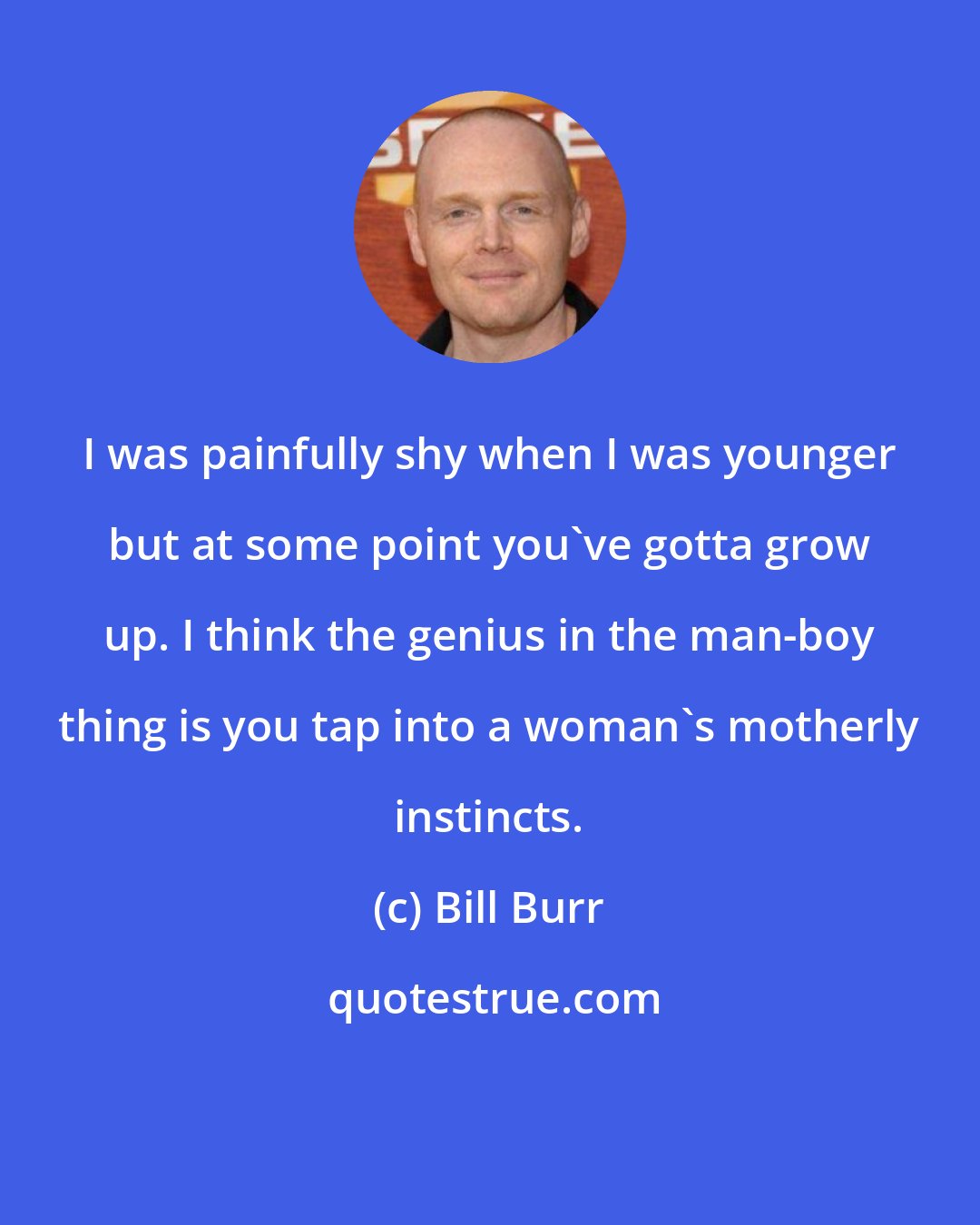 Bill Burr: I was painfully shy when I was younger but at some point you've gotta grow up. I think the genius in the man-boy thing is you tap into a woman's motherly instincts.