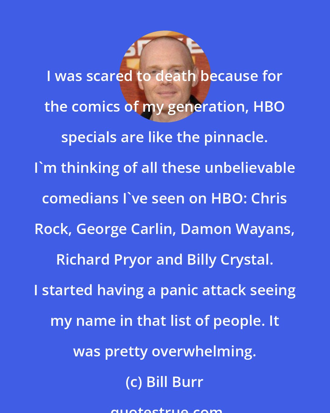 Bill Burr: I was scared to death because for the comics of my generation, HBO specials are like the pinnacle. I'm thinking of all these unbelievable comedians I've seen on HBO: Chris Rock, George Carlin, Damon Wayans, Richard Pryor and Billy Crystal. I started having a panic attack seeing my name in that list of people. It was pretty overwhelming.