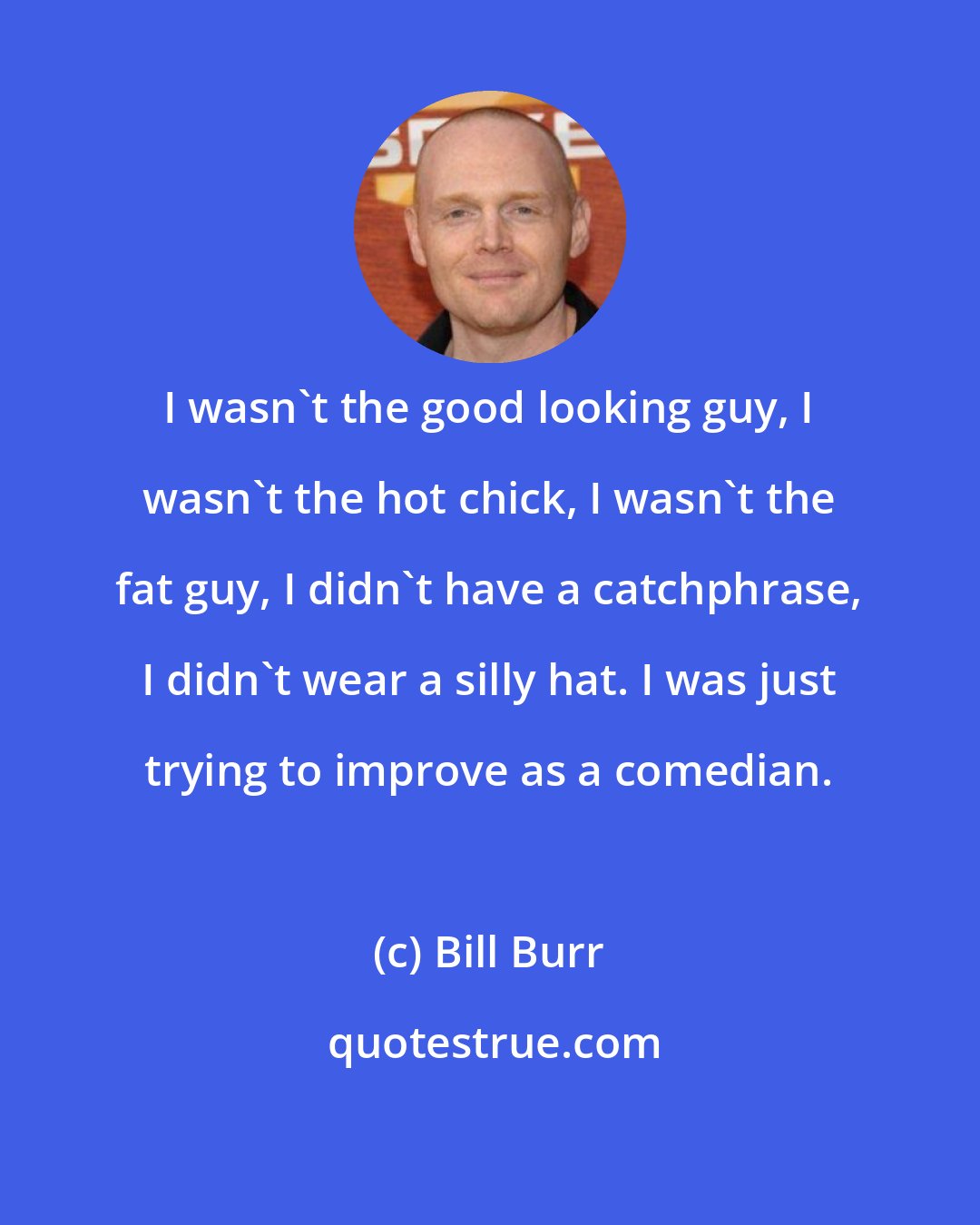 Bill Burr: I wasn't the good looking guy, I wasn't the hot chick, I wasn't the fat guy, I didn't have a catchphrase, I didn't wear a silly hat. I was just trying to improve as a comedian.