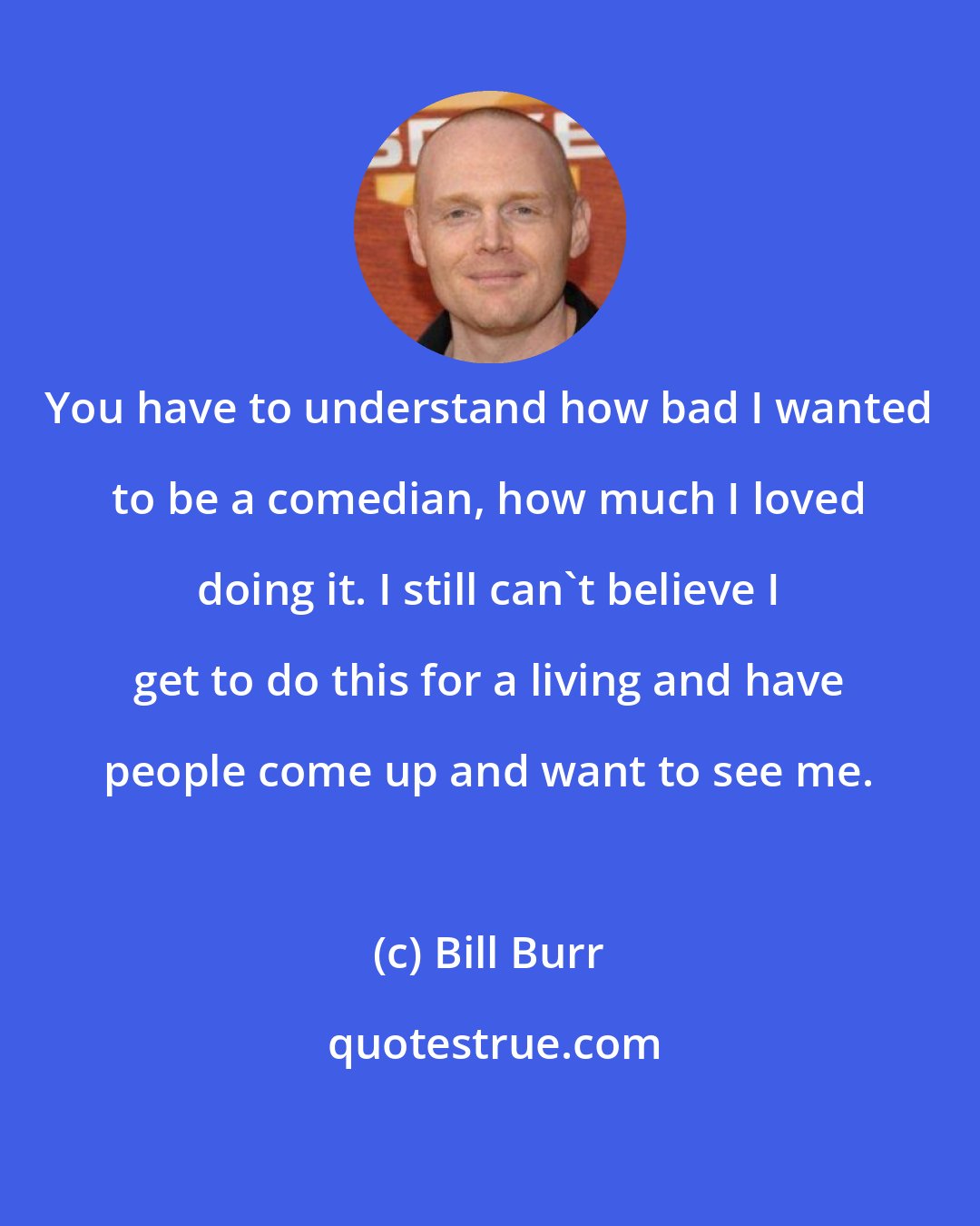 Bill Burr: You have to understand how bad I wanted to be a comedian, how much I loved doing it. I still can't believe I get to do this for a living and have people come up and want to see me.
