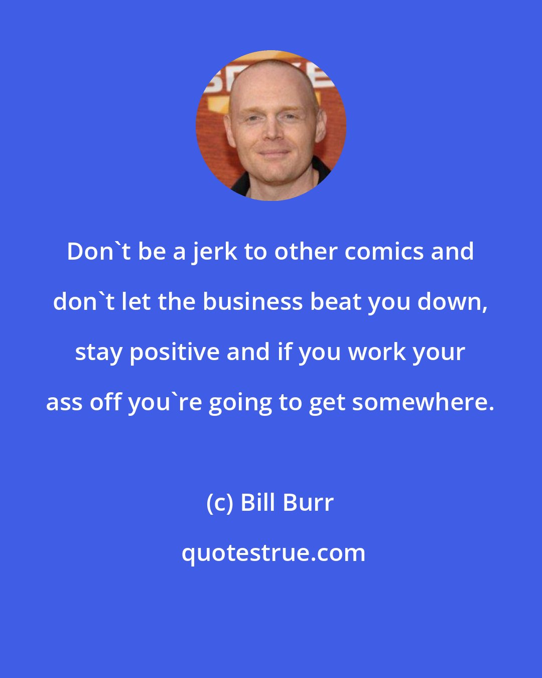 Bill Burr: Don't be a jerk to other comics and don't let the business beat you down, stay positive and if you work your ass off you're going to get somewhere.