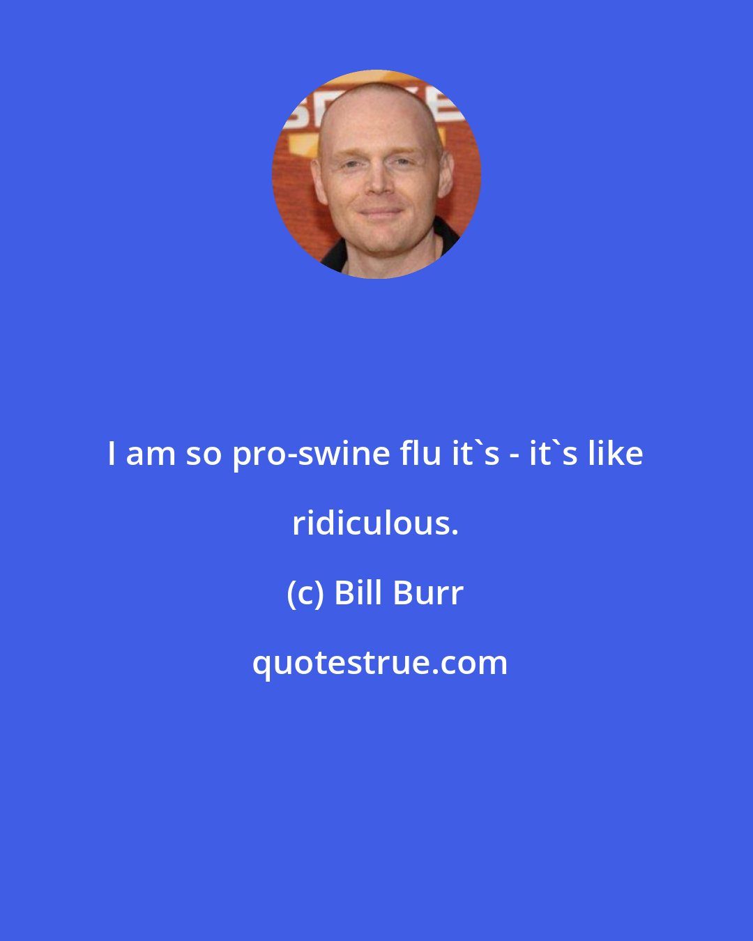 Bill Burr: I am so pro-swine flu it's - it's like ridiculous.