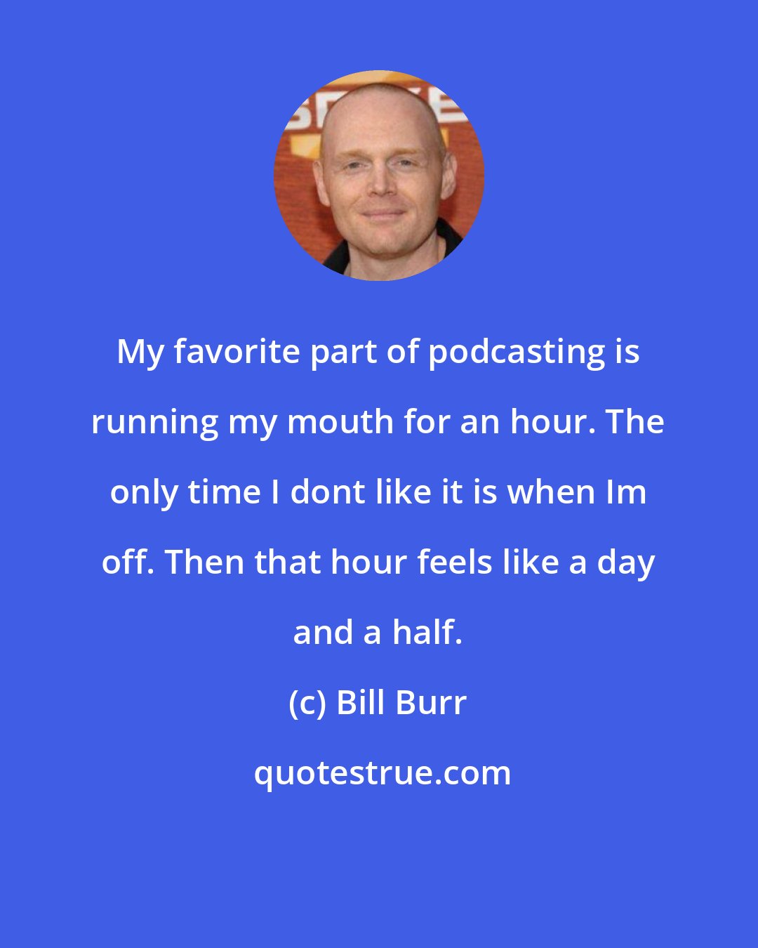 Bill Burr: My favorite part of podcasting is running my mouth for an hour. The only time I dont like it is when Im off. Then that hour feels like a day and a half.