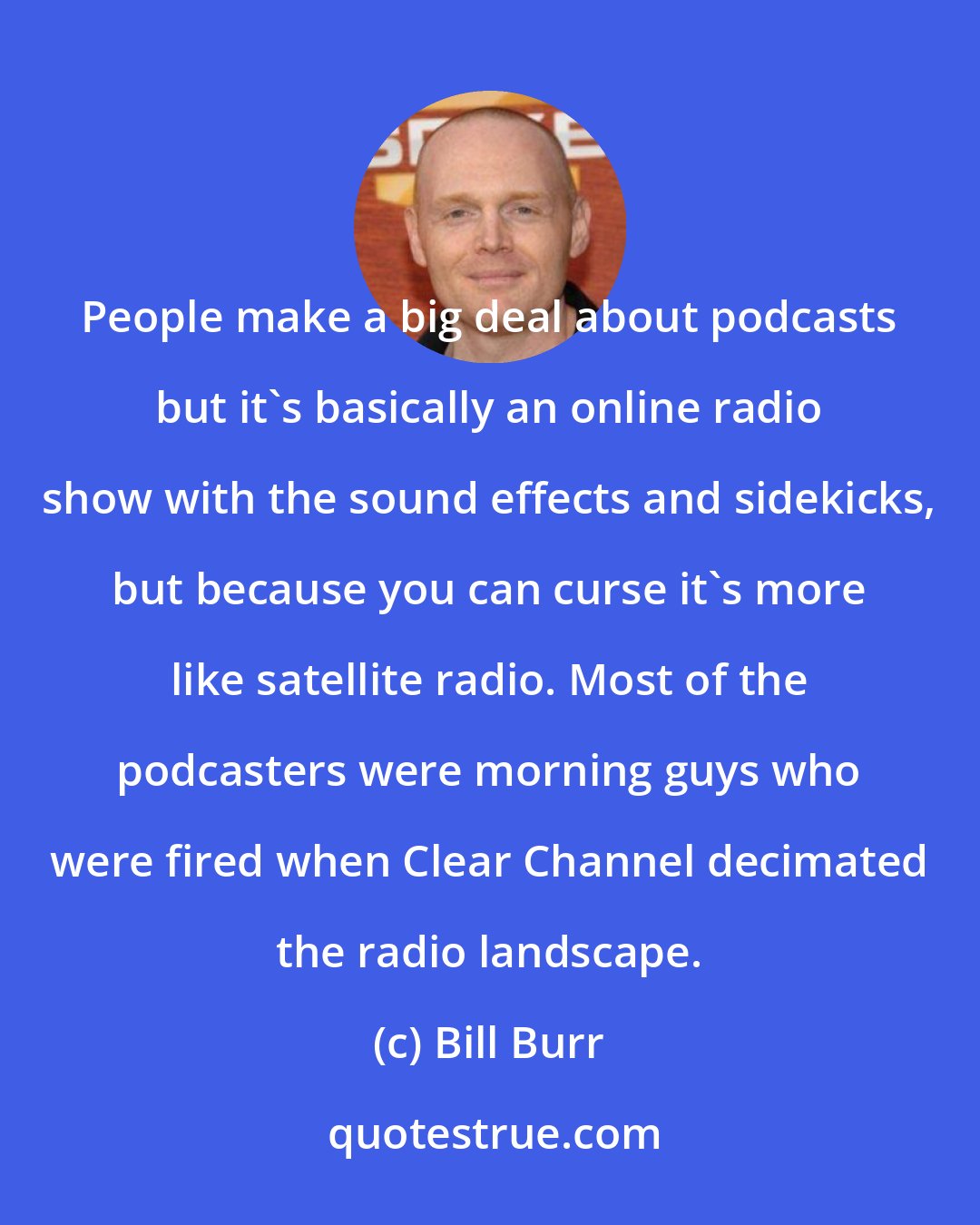 Bill Burr: People make a big deal about podcasts but it's basically an online radio show with the sound effects and sidekicks, but because you can curse it's more like satellite radio. Most of the podcasters were morning guys who were fired when Clear Channel decimated the radio landscape.